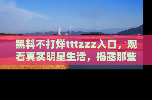 黑料不打烊tttzzz入口，观看真实明星生活，揭露那些不为人知的真相