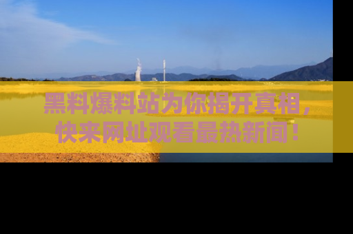 黑料爆料站为你揭开真相，快来网址观看最热新闻！