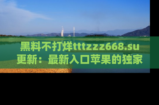 黑料不打烊tttzzz668.su更新：最新入口苹果的独家黑料，你不能错过的真相！