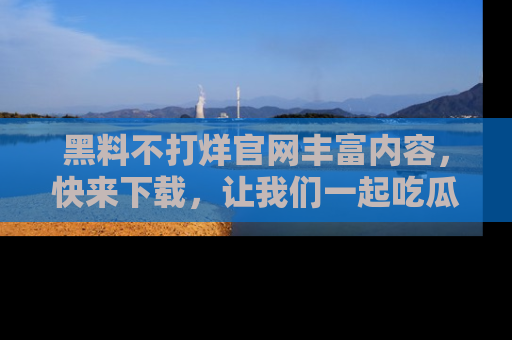 黑料不打烊官网丰富内容,快来下载,让我们一起吃瓜吧!