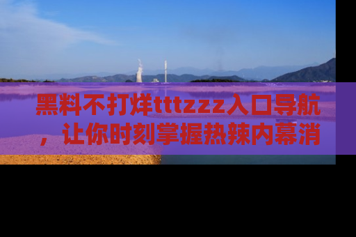 黑料不打烊tttzzz入口导航,让你时刻掌握热辣内幕消息