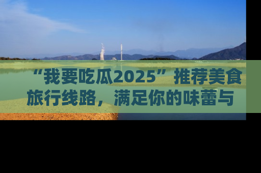 “我要吃瓜2025”推荐美食旅行线路，满足你的味蕾与好奇心