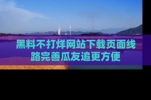 黑料不打烊网站下载页面线路完善瓜友追更方便