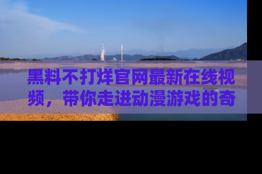 黑料不打烊官网最新在线视频,带你走进动漫游戏的奇幻与现实交汇处