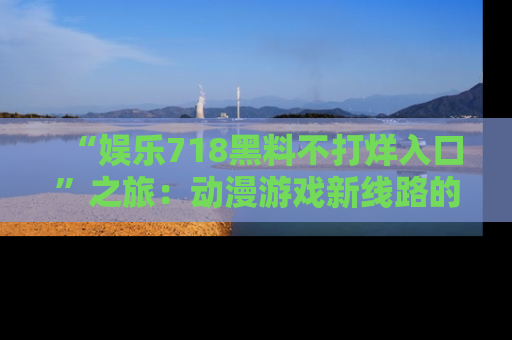 “娱乐718黑料不打烊入口”之旅:动漫游戏新线路的耀眼内幕曝光!