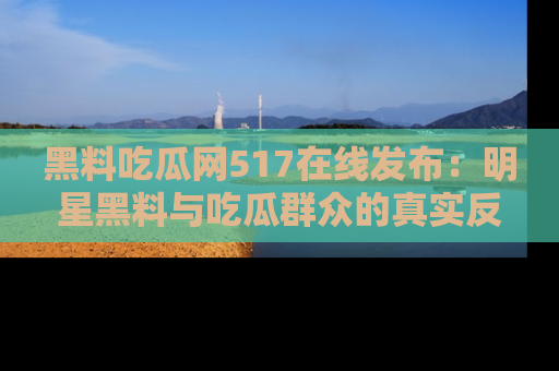 黑料吃瓜网517在线发布:明星黑料与吃瓜群众的真实反应
