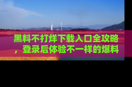 黑料不打烊下载入口全攻略,登录后体验不一样的爆料乐趣!