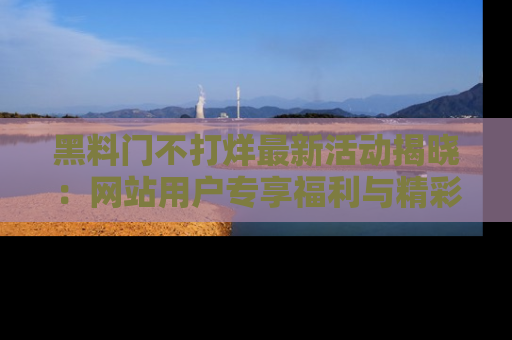 黑料门不打烊最新活动揭晓:网站用户专享福利与精彩内容抢先看