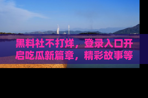 黑料社不打烊,登录入口开启吃瓜新篇章,精彩故事等你来发现!