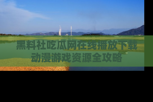黑料社吃瓜网在线播放下载动漫游戏资源全攻略
