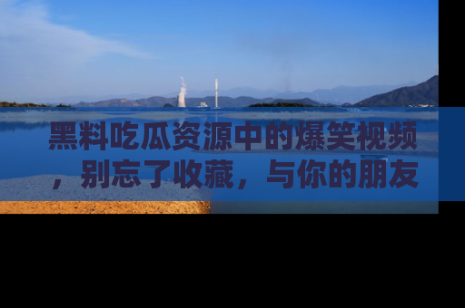 黑料吃瓜资源中的爆笑视频,别忘了收藏,与你的朋友一起分享乐趣!