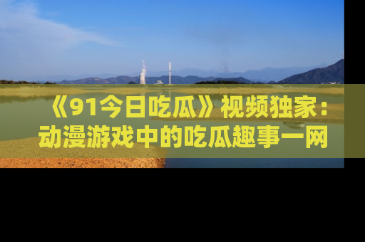 《91今日吃瓜》视频独家:动漫游戏中的吃瓜趣事一网打尽!
