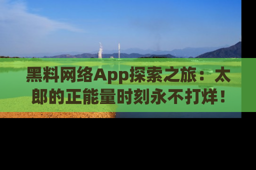 黑料网络App探索之旅：太郎的正能量时刻永不打烊！