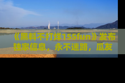 《黑料不打烊155fun》发布独家信息,永不迷路,瓜友们的最佳选择!