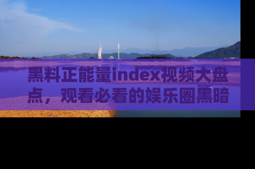 黑料正能量index视频大盘点，观看必看的娱乐圈黑暗与光明！