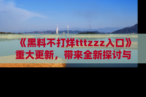 《黑料不打烊tttzzz入口》重大更新,带来全新探讨与互动体验