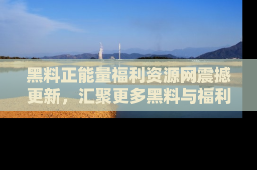 黑料正能量福利资源网震撼更新，汇聚更多黑料与福利！
