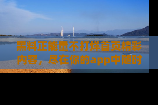黑料正能量不打烊首页精彩内容，尽在你的app中随时观看
