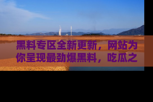 黑料专区全新更新，网站为你呈现最劲爆黑料，吃瓜之旅从这里开始！