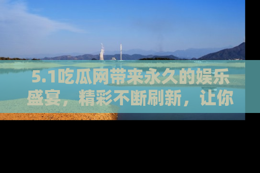 5.1吃瓜网带来永久的娱乐盛宴,精彩不断刷新,让你乐在其中