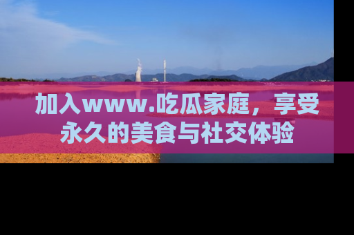 加入www.吃瓜家庭，享受永久的美食与社交体验