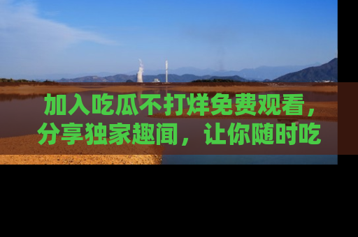 加入吃瓜不打烊免费观看，分享独家趣闻，让你随时吃瓜不停！