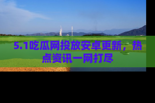 5.1吃瓜网投放安卓更新,热点资讯一网打尽