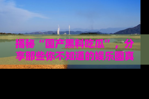揭秘“国产黑料吃瓜”，分享那些你不知道的娱乐圈真实内幕！