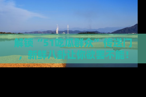 解锁“51吃瓜群众”传送门，新鲜八卦让你欲罢不能！