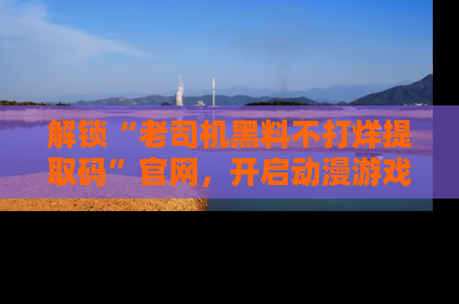 解锁“老司机黑料不打烊提取码”官网，开启动漫游戏的新次元之旅！