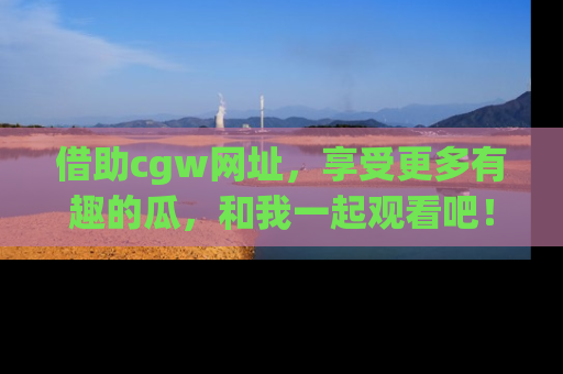 借助cgw网址，享受更多有趣的瓜，和我一起观看吧！