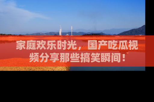 家庭欢乐时光，国产吃瓜视频分享那些搞笑瞬间！