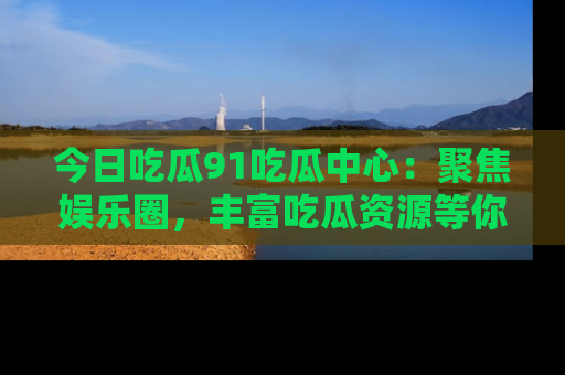 今日吃瓜91吃瓜中心：聚焦娱乐圈，丰富吃瓜资源等你解锁