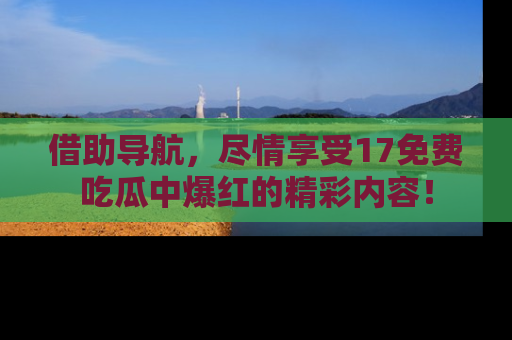 借助导航，尽情享受17免费吃瓜中爆红的精彩内容！