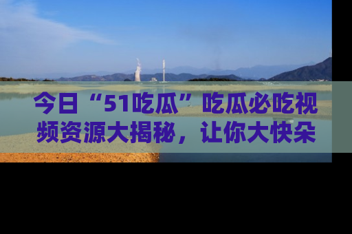 今日“51吃瓜”吃瓜必吃视频资源大揭秘，让你大快朵颐不停口！