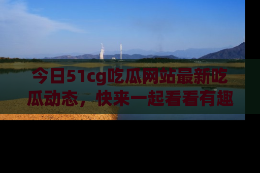 今日51cg吃瓜网站最新吃瓜动态，快来一起看看有趣的事情！