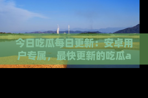 今日吃瓜每日更新：安卓用户专属，最快更新的吃瓜app值得拥有。