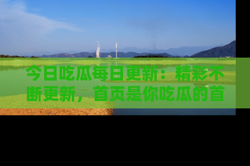今日吃瓜每日更新：精彩不断更新，首页是你吃瓜的首选！