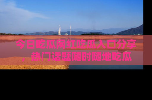 今日吃瓜网红吃瓜入口分享，热门话题随时随地吃瓜
