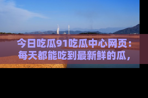 今日吃瓜91吃瓜中心网页：每天都能吃到最新鲜的瓜，八卦互动精彩无限！