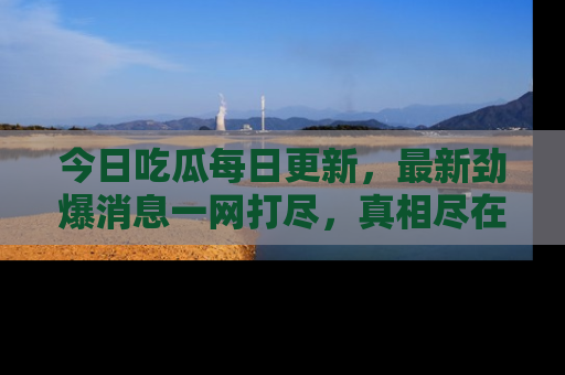 今日吃瓜每日更新，最新劲爆消息一网打尽，真相尽在其中！