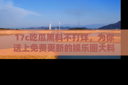 17c吃瓜黑料不打烊,为你送上免费更新的娱乐圈大料!
