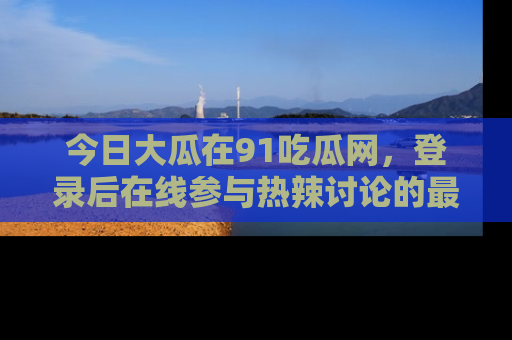 今日大瓜在91吃瓜网，登录后在线参与热辣讨论的最佳去处！