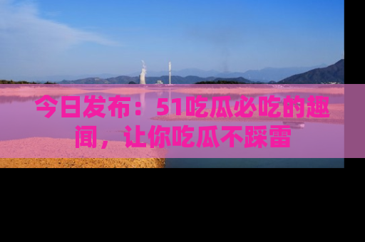 今日发布：51吃瓜必吃的趣闻，让你吃瓜不踩雷