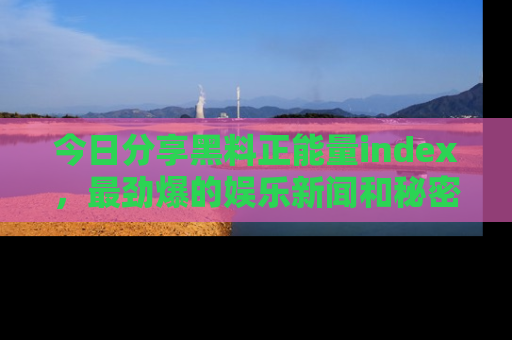 今日分享黑料正能量index，最劲爆的娱乐新闻和秘密等你来发现！
