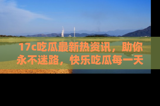 17c吃瓜最新热资讯,助你永不迷路,快乐吃瓜每一天!