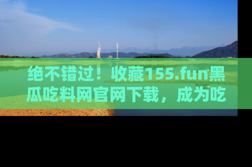 绝不错过！收藏155.fun黑瓜吃料网官网下载，成为吃瓜达人！