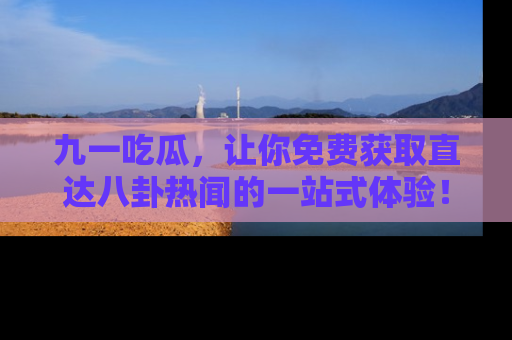 九一吃瓜，让你免费获取直达八卦热闻的一站式体验！