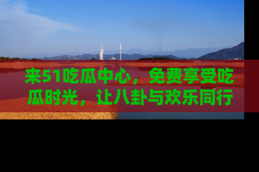 来51吃瓜中心，免费享受吃瓜时光，让八卦与欢乐同行！
