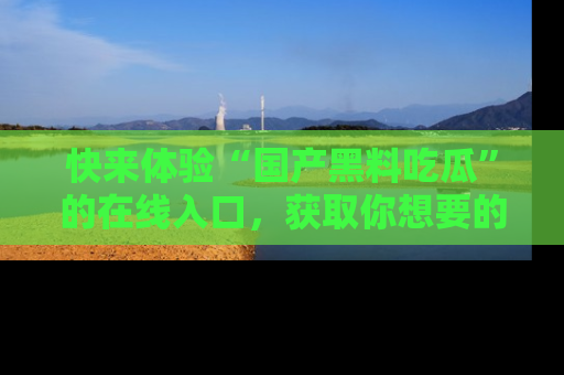 快来体验“国产黑料吃瓜”的在线入口，获取你想要的所有独家黑料！